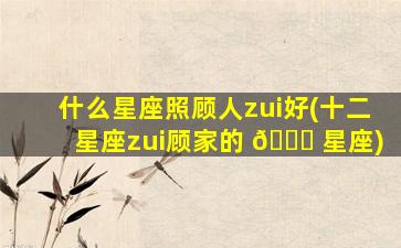 什么星座照顾人zui
好(十二星座zui
顾家的 🐞 星座)